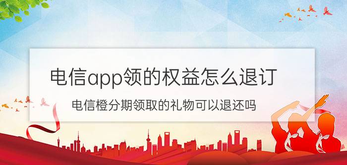 电信app领的权益怎么退订 电信橙分期领取的礼物可以退还吗？